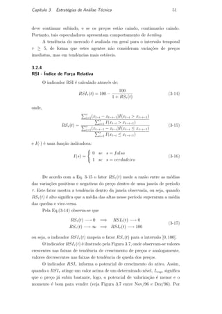 Cap´ıtulo 3. Estrat´egias de An´alise T´ecnica 51
deve continuar subindo, e se os pre¸cos est˜ao caindo, continuar˜ao caindo.
Portanto, tais especuladores apresentam comportamento de herding.
A tendˆencia do mercado ´e avaliada em geral para o intervalo temporal
τ ≥ 5, de forma que estes agentes n˜ao consideram varia¸c˜oes de pre¸cos
imediatas, mas em tendˆencias mais est´aveis.
3.2.4
RSI - ´Indice de For¸ca Relativa
O indicador RSI ´e calculado atrav´es de:
RSIτ (t) = 100 −
100
1 + RSτ (t)
(3-14)
onde,
RSτ (t) =
τ
i=1(xt−i − xt−i−1)I(xt−i > xt−i−1)
τ
i=1 I(xt−i > xt−i−1)
τ
i=1(xt−i−1 − xt−i)I(xt−i ≤ xt−i−1)
τ
i=1 I(xt−i ≤ xt−i−1)
(3-15)
e I(·) ´e uma fun¸c˜ao indicadora:
I(s) =
0 se s = falso
1 se s = verdadeiro
(3-16)
De acordo com a Eq. 3-15 o fator RSτ (t) mede a raz˜ao entre as m´edias
das varia¸c˜oes positivas e negativas do pre¸co dentro de uma janela de per´ıodo
τ. Este fator mostra a tendˆencia dentro da janela observada, ou seja, quando
RSτ (t) ´e alto signiﬁca que a m´edia das altas nesse per´ıodo superaram a m´edia
das quedas e vice-versa.
Pela Eq.(3-14) observa-se que
RSτ (t) −→ 0 =⇒ RSIτ (t) −→ 0
RSτ (t) −→ ∞ =⇒ RSIτ (t) −→ 100
(3-17)
ou seja, o indicador RSIτ (t) mapeia o fator RSτ (t) para o intervalo [0, 100].
O indicador RSIτ (t) ´e ilustrado pela Figura 3.7, onde observam-se valores
crescentes nas faixas de tendˆencia de crescimento de pre¸cos e analogamente,
valores decrescentes nas faixas de tendˆencia de queda dos pre¸cos.
O indicador RSIτ informa o potencial de crescimento do ativo. Assim,
quando o RSIτ atinge um valor acima de um determinado n´ıvel, Lsup, signiﬁca
que o pre¸co j´a subiu bastante, logo, o potencial de valoriza¸c˜ao ´e menor e o
momento ´e bom para vender (veja Figura 3.7 entre Nov/96 e Dez/96). Por
PUC-Rio-CertificaçãoDigitalNº0420973/CA
 