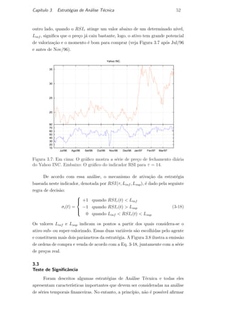 Cap´ıtulo 3. Estrat´egias de An´alise T´ecnica 52
outro lado, quando o RSIτ atinge um valor abaixo de um determinado n´ıvel,
Linf , signiﬁca que o pre¸co j´a caiu bastante, logo, o ativo tem grande potencial
de valoriza¸c˜ao e o momento ´e bom para comprar (veja Figura 3.7 ap´os Jul/96
e antes de Nov/96).
20
25
30
35
Yahoo INC.
10
20
30
40
50
60
70
80
Mar/97Fev/97Jan/97Dez/96Nov/96Out/96Set/96Ago/96Jul/96
Figura 3.7: Em cima: O gr´aﬁco mostra a s´erie de pre¸co de fechamento di´aria
do Yahoo INC. Embaixo: O gr´aﬁco do indicador RSI para τ = 14.
De acordo com essa an´alise, o mecanismo de ativa¸c˜ao da estrat´egia
baseada neste indicador, denotada por RSI(τ, Linf , Lsup), ´e dado pela seguinte
regra de decis˜ao:
σi(t) =



+1 quando RSIτ (t) < Linf
−1 quando RSIτ (t) > Lsup
0 quando Linf < RSIτ (t) < Lsup
(3-18)
Os valores Linf e Lsup indicam os pontos a partir dos quais considera-se o
ativo sub- ou super-valorizado. Essas duas vari´aveis s˜ao escolhidas pelo agente
e constituem mais dois parˆametros da estrat´egia. A Figura 3.8 ilustra a emiss˜ao
de ordens de compra e venda de acordo com a Eq. 3-18, juntamente com a s´erie
de pre¸cos real.
3.3
Teste de Signiﬁcˆancia
Foram descritos algumas estrat´egias de An´alise T´ecnica e todas eles
apresentam caracter´ısticas importantes que devem ser consideradas na an´alise
de s´eries temporais ﬁnanceiras. No entanto, a princ´ıpio, n˜ao ´e poss´ıvel aﬁrmar
PUC-Rio-CertificaçãoDigitalNº0420973/CA
 