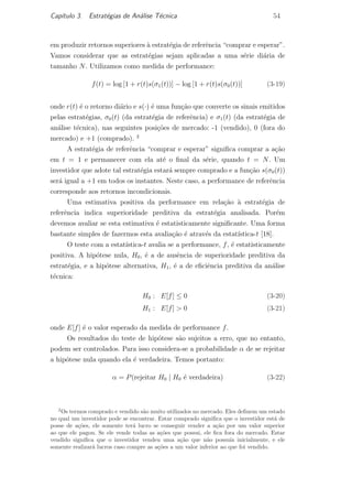 Cap´ıtulo 3. Estrat´egias de An´alise T´ecnica 54
em produzir retornos superiores `a estrat´egia de referˆencia “comprar e esperar”.
Vamos considerar que as estrat´egias sejam aplicadas a uma s´erie di´aria de
tamanho N. Utilizamos como medida de performance:
f(t) = log [1 + r(t)s(σ1(t))] − log [1 + r(t)s(σ0(t))] (3-19)
onde r(t) ´e o retorno di´ario e s(·) ´e uma fun¸c˜ao que converte os sinais emitidos
pelas estrat´egias, σ0(t) (da estrat´egia de referˆencia) e σ1(t) (da estrat´egia de
an´alise t´ecnica), nas seguintes posi¸c˜oes de mercado: -1 (vendido), 0 (fora do
mercado) e +1 (comprado). 2
A estrat´egia de referˆencia “comprar e esperar” signiﬁca comprar a a¸c˜ao
em t = 1 e permanecer com ela at´e o ﬁnal da s´erie, quando t = N. Um
investidor que adote tal estrat´egia estar´a sempre comprado e a fun¸c˜ao s(σ0(t))
ser´a igual a +1 em todos os instantes. Neste caso, a performance de referˆencia
corresponde aos retornos incondicionais.
Uma estimativa positiva da performance em rela¸c˜ao `a estrat´egia de
referˆencia indica superioridade preditiva da estrat´egia analisada. Por´em
devemos avaliar se esta estimativa ´e estatisticamente signiﬁcante. Uma forma
bastante simples de fazermos esta avalia¸c˜ao ´e atrav´es da estat´ıstica-t [18].
O teste com a estat´ıstica-t avalia se a performance, f, ´e estatisticamente
positiva. A hip´otese nula, H0, ´e a de ausˆencia de superioridade preditiva da
estrat´egia, e a hip´otese alternativa, H1, ´e a de eﬁciˆencia preditiva da an´alise
t´ecnica:
H0 : E[f] ≤ 0 (3-20)
H1 : E[f] > 0 (3-21)
onde E[f] ´e o valor esperado da medida de performance f.
Os resultados do teste de hip´otese s˜ao sujeitos a erro, que no entanto,
podem ser controlados. Para isso considera-se a probabilidade α de se rejeitar
a hip´otese nula quando ela ´e verdadeira. Temos portanto:
α = P(rejeitar H0 | H0 ´e verdadeira) (3-22)
2
Os termos comprado e vendido s˜ao muito utilizados no mercado. Eles deﬁnem um estado
no qual um investidor pode se encontrar. Estar comprado signiﬁca que o investidor est´a de
posse de a¸c˜oes, ele somente ter´a lucro se conseguir vender a a¸c˜ao por um valor superior
ao que ele pagou. Se ele vende todas as a¸c˜oes que possui, ele ﬁca fora do mercado. Estar
vendido signiﬁca que o investidor vendeu uma a¸c˜ao que n˜ao possu´ıa inicialmente, e ele
somente realizar´a lucros caso compre as a¸c˜oes a um valor inferior ao que foi vendido.
PUC-Rio-CertificaçãoDigitalNº0420973/CA
 
