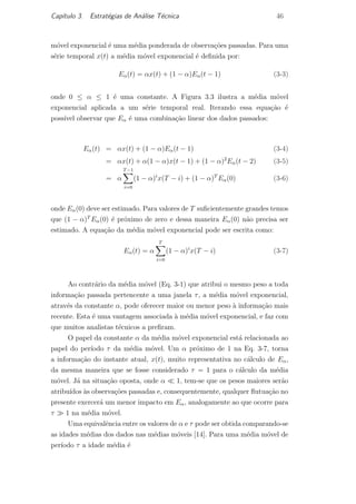Cap´ıtulo 3. Estrat´egias de An´alise T´ecnica 46
m´ovel exponencial ´e uma m´edia ponderada de observa¸c˜oes passadas. Para uma
s´erie temporal x(t) a m´edia m´ovel exponencial ´e deﬁnida por:
Eα(t) = αx(t) + (1 − α)Eα(t − 1) (3-3)
onde 0 ≤ α ≤ 1 ´e uma constante. A Figura 3.3 ilustra a m´edia m´ovel
exponencial aplicada a um s´erie temporal real. Iterando essa equa¸c˜ao ´e
poss´ıvel observar que Eα ´e uma combina¸c˜ao linear dos dados passados:
Eα(t) = αx(t) + (1 − α)Eα(t − 1) (3-4)
= αx(t) + α(1 − α)x(t − 1) + (1 − α)2
Eα(t − 2) (3-5)
= α
T−1
i=0
(1 − α)i
x(T − i) + (1 − α)T
Eα(0) (3-6)
onde Eα(0) deve ser estimado. Para valores de T suﬁcientemente grandes temos
que (1 − α)T
Eα(0) ´e pr´oximo de zero e dessa maneira Eα(0) n˜ao precisa ser
estimado. A equa¸c˜ao da m´edia m´ovel exponencial pode ser escrita como:
Eα(t) = α
T
i=0
(1 − α)i
x(T − i) (3-7)
Ao contr´ario da m´edia m´ovel (Eq. 3-1) que atribui o mesmo peso a toda
informa¸c˜ao passada pertencente a uma janela τ, a m´edia m´ovel exponencial,
atrav´es da constante α, pode oferecer maior ou menor peso `a informa¸c˜ao mais
recente. Esta ´e uma vantagem associada `a m´edia m´ovel exponencial, e faz com
que muitos analistas t´ecnicos a preﬁram.
O papel da constante α da m´edia m´ovel exponencial est´a relacionada ao
papel do per´ıodo τ da m´edia m´ovel. Um α pr´oximo de 1 na Eq. 3-7, torna
a informa¸c˜ao do instante atual, x(t), muito representativa no c´alculo de Eα,
da mesma maneira que se fosse considerado τ = 1 para o c´alculo da m´edia
m´ovel. J´a na situa¸c˜ao oposta, onde α 1, tem-se que os pesos maiores ser˜ao
atribu´ıdos `as observa¸c˜oes passadas e, consequentemente, qualquer ﬂutua¸c˜ao no
presente exercer´a um menor impacto em Eα, analogamente ao que ocorre para
τ 1 na m´edia m´ovel.
Uma equivalˆencia entre os valores de α e τ pode ser obtida comparando-se
as idades m´edias dos dados nas m´edias m´oveis [14]. Para uma m´edia m´ovel de
per´ıodo τ a idade m´edia ´e
PUC-Rio-CertificaçãoDigitalNº0420973/CA
 
