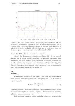 Cap´ıtulo 3. Estrat´egias de An´alise T´ecnica 48
20
25
30
35
Yahoo INC.
-1
0
1
Mar/97Fev/97Jan/97Dez/96Nov/96Out/96Set/96Ago/96Jul/96
Figura 3.4: Em cima: gr´aﬁco mostra a s´erie de pre¸co di´aria do Yahoo INC em
vermelho, a m´edia m´ovel exponencial curta de 5 dias (1 semana) em azul e
a m´edia m´ovel exponencial longa de 21 dias (1 mˆes) em verde. Embaixo: o
gr´aﬁco de atividades produzido pela estrat´egia que se baseia no cruzamento
das m´edias para a emiss˜ao de sinais de acordo com a Eq. 3-11.
decis˜ao (Eq. 3-11) aplicada a uma s´erie temporal real.
Atrav´es dos diagramas de ativa¸c˜ao das Figuras 3.2 e 3.4, ´e poss´ıvel
observar que as m´edias m´oveis, aritm´etica e exponencial, apresentam uma
semelhan¸ca nos sinais emitidos pelas estrat´egias, no entanto, os sinais s˜ao
emitidos pr´oximos uns dos outros e n˜ao simultaneamente (ver entre Ago/96 a
Out/96). Outro ponto ´e que a m´edia m´ovel exponencial envia menos sinais do
que a m´edia m´ovel (ver entre Jan/97 a Mar/97).
3.2.3
Momento
O Momento ´e um indicador que mede a “velocidade” do movimento do
pre¸co passado, comparando pre¸cos em t com pre¸cos em t − τ de acordo a
seguinte equa¸c˜ao:
Rτ (t) =
x(t) − x(t − τ)
τ
(3-12)
Essa equa¸c˜ao deﬁne o momento de per´ıodo τ. Este indicador avalia se os pre¸cos
est˜ao se movendo r´apido ou devagar. A Figura 3.5 ilustra o indicador momento
aplicado a uma s´erie temporal real.
Diferentemente das m´edia m´oveis analisadas, o indicador momento n˜ao
PUC-Rio-CertificaçãoDigitalNº0420973/CA
 
