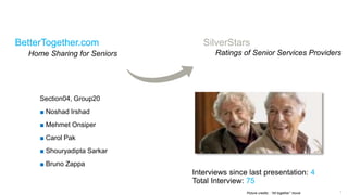 1
BetterTogether.com
Home Sharing for Seniors
Section04, Group20
■ Noshad Irshad
■ Mehmet Onsiper
■ Carol Pak
■ Shouryadipta Sarkar
■ Bruno Zappa
Picture credits : “Alt together” movie
Interviews since last presentation: 4
Total Interview: 75
SilverStars
Ratings of Senior Services Providers
 