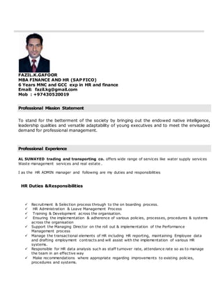 FAZIL.K.GAFOOR
MBA FINANCE AND HR (SAP FICO)
6 Years MNC and GCC exp in HR and finance
Email: fazil.kg@gmail.com
Mob : +97430520019
Professional Mission Statement
To stand for the betterment of the society by bringing out the endowed native intelligence,
leadership qualities and versatile adaptability of young executives and to meet the envisaged
demand for professional management.
Professional Experience
AL SUWAYED trading and transporting co. offers wide range of services like water supply services
Waste management services and real estate .
I as the HR ADMIN manager and following are my duties and responsibilities
HR Duties &Responsibilities
 Recruitment & Selection process through to the on boarding process.
 HR Administration & Leave Management Process
 Training & Development across the organisation.
 Ensuring the implementation & adherence of various policies, processes, procedures & systems
across the organisation
 Support the Managing Director on the roll out & implementation of the Performance
Management process
 Manage the transactional elements of HR including HR reporting, maintaining Employee data
and drafting employment contracts and will assist with the implementation of various HR
systems.
 Responsible for HR data analysis such as staff turnover rate, attendance rate so as to manage
the team in an effective way
 Make recommendations where appropriate regarding improvements to existing policies,
procedures and systems.
 