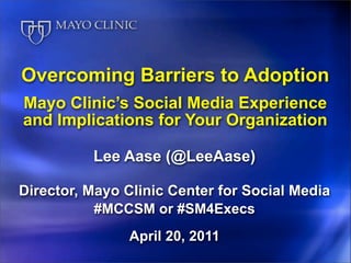 Overcoming Barriers to Adoption
Mayo Clinic’s Social Media Experience
and Implications for Your Organization

          Lee Aase (@LeeAase)

Director, Mayo Clinic Center for Social Media
           #MCCSM or #SM4Execs
               April 20, 2011
 
