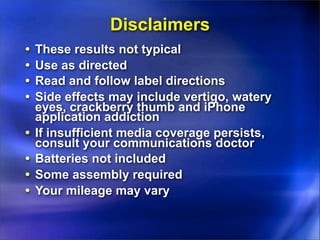 Disclaimers
•   These results not typical
•   Use as directed
•   Read and follow label directions
•   Side effects may include vertigo, watery
    eyes, crackberry thumb and iPhone
    application addiction
•   If insufficient media coverage persists,
    consult your communications doctor
•   Batteries not included
•   Some assembly required
•   Your mileage may vary
 