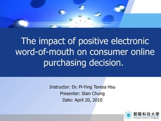 The impact of positive electronic word-of-mouth on consumer online purchasing decision.  Instructor: Dr. Pi-Ying Teresa Hsu Presenter: Stan Chung Date: April 20, 2010 