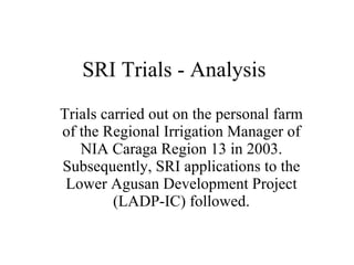 SRI Trials - Analysis Trials carried out on the personal farm of the Regional Irrigation Manager of NIA Caraga Region 13 in 2003. Subsequently, SRI applications to the Lower Agusan Development Project (LADP-IC) followed. 