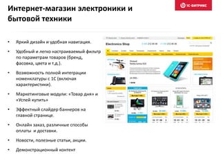 Интернет-магазин электроники и
бытовой техники
• Яркий дизайн и удобная навигация.
• Удобный и легко настраиваемый фильтр
по параметрам товаров (бренд,
фасовка, цвета и т.д.).
• Возможность полной интеграции
номенклатуры с 1С (включая
характеристики).
• Маркетинговые модули: «Товар дня» и
«Успей купить»
• Эффектный слайдер баннеров на
главной странице.
• Онлайн заказ, различные способы
оплаты и доставки.
• Новости, полезные статьи, акции.
• Демонстрационный контент
 