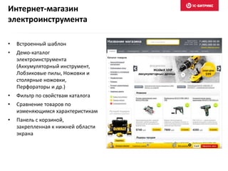 Интернет-магазин
электроинструмента
• Встроенный шаблон
• Демо-каталог
электроинструмента
(Аккумуляторный инструмент,
Лобзиковые пилы, Ножовки и
столярные ножовки,
Перфораторы и др.)
• Фильтр по свойствам каталога
• Сравнение товаров по
изменяющимся характеристикам
• Панель с корзиной,
закрепленная к нижней области
экрана
 