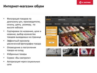 Интернет-магазин обуви
• Фильтрация товаров по
диапазону цен, производителю,
сезону, цвету, размеру, по
высоте каблука
• Сортировки по названию, цене и
новинке, выбор количества
товаров выводимых на странице
• Эффектный просмотр
увеличенной фотографии товара
• Оповещение о поступлении
товара на склад
• Избранные товары
• Сервис «Вы смотрели»
• Авторизация через социальные
сети
 