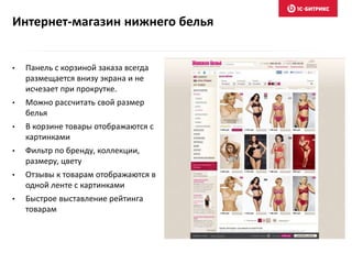 Интернет-магазин нижнего белья
• Панель с корзиной заказа всегда
размещается внизу экрана и не
исчезает при прокрутке.
• Можно рассчитать свой размер
белья
• В корзине товары отображаются с
картинками
• Фильтр по бренду, коллекции,
размеру, цвету
• Отзывы к товарам отображаются в
одной ленте с картинками
• Быстрое выставление рейтинга
товарам
 