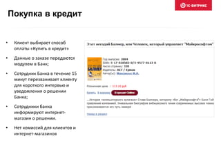 Покупка в кредит
• Клиент выбирает способ
оплаты «Купить в кредит»
• Данные о заказе передаются
модулем в Банк;
• Сотрудник Банка в течение 15
минут перезванивает клиенту
для короткого интервью и
уведомления о решении
Банка;
• Сотрудники банка
информируют интернет-
магазин о решении.
• Нет комиссий для клиентов и
интернет-магазинов
 
