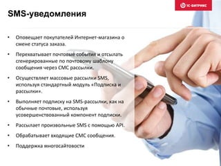 SMS-уведомления
• Оповещает покупателей Интернет-магазина о
смене статуса заказа.
• Перехватывает почтовые события и отсылать
сгенерированные по почтовому шаблону
сообщения через СМС рассылки.
• Осуществляет массовые рассылки SMS,
используя стандартный модуль «Подписка и
рассылки».
• Выполняет подписку на SMS-рассылки, как на
обычные почтовые, используя
усовершенствованный компонент подписки.
• Рассылает произвольные SMS с помощью API.
• Обрабатывает входящие СМС сообщения.
• Поддержка многосайтовости
 