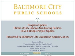 Progress Update: Status of City Schools Graduating Seniors HSA & Bridge Project Update Presented to Baltimore City Council on April 23, 2009 Presented By: Tisha Edwards, Interim Chief of Staff Roger Shaw, Executive Director of Secondary Schools 200 E. North Avenue Baltimore, MD 21224 