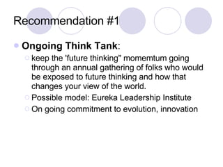 Recommendation #1 Ongoing Think Tank :  keep the 'future thinking" momemtum going through an annual gathering of folks who would be exposed to future thinking and how that changes your view of the world. Possible model: Eureka Leadership Institute On going commitment to evolution, innovation 