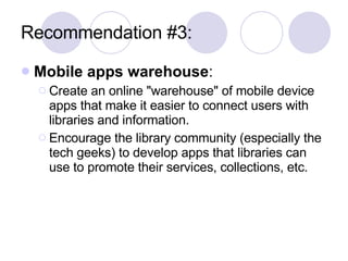 Recommendation #3: Mobile apps warehouse :  Create an online "warehouse" of mobile device apps that make it easier to connect users with libraries and information.  Encourage the library community (especially the tech geeks) to develop apps that libraries can use to promote their services, collections, etc. 