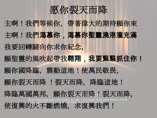 愿你裂天而降
主啊！我們等候你，帶著偉大的期待願你來
主啊！我們渴慕你，渴慕你聖靈澆港灌充滿
我要回轉歸向你求你紀念，
願聖靈的風吹起帶我翱翔，我要緊緊抓住你！
願你國降臨，震動這地！使萬民敬畏，
願你裂天而降 ！裂天而降，降臨這地！
降臨萬國萬邦，願你裂天而降！裂天而降，
使復興的火不斷燃燒，求復興我們！
 