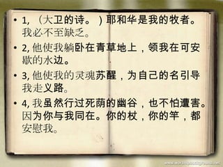 • 1, （大卫的诗。）耶和华是我的牧者。
我必不至缺乏。
• 2, 他使我躺卧在青草地上，领我在可安
歇的水边。
• 3, 他使我的灵魂苏醒，为自己的名引导
我走义路。
• 4, 我虽然行过死荫的幽谷，也不怕遭害。
因为你与我同在。你的杖，你的竿，都
安慰我。
 