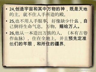 • 24,创造宇宙和其中万物的神，既是天地
的主，就不住人手所造的殿。
• 25,也不用人手服事，好像缺少什么，自
己倒将生命气息，万物，赐给万人。
• 26,他从一本造出万族的人，（本有古卷
作血脉），住在全地上，并且预先定准
他们的年限，和所住的疆界。
 