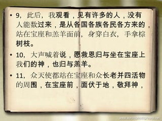 • 9，此后，我观看，见有许多的人，没有
人能数过来，是从各国各族各民各方来的，
站在宝座和羔羊面前，身穿白衣，手拿棕
树枝。
• 10，大声喊着说，愿救恩归与坐在宝座上
我们的神，也归与羔羊。
• 11，众天使都站在宝座和众长老并四活物
的周围，在宝座前，面伏于地，敬拜神，
 