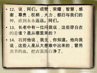 • 12，说，阿们。颂赞，荣耀，智慧，感
谢，尊贵，权柄，大力，都归与我们的
神，直到永永远远。阿们。
• 13，长老中有一位问我说，这些穿白衣
的是谁？是从哪里来的？
• 14，我对他说，我主，你知道。他向我
说，这些人是从大患难中出来的，曾用
羔羊的血，把衣裳洗白净了。
 