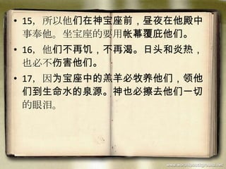 • 15，所以他们在神宝座前，昼夜在他殿中
事奉他。坐宝座的要用帐幕覆庇他们。
• 16，他们不再饥，不再渴。日头和炎热，
也必不伤害他们。
• 17，因为宝座中的羔羊必牧养他们，领他
们到生命水的泉源。神也必擦去他们一切
的眼泪。
 