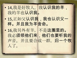 • 14,我是好牧人。我认识我的羊，
我的羊也认识我。
• 15,正如父认识我，我也认识父一
样。并且我为羊舍命。
• 16,我另外有羊，不是这圈里的。
我必须领他们来，他们也要听我的
声音。并且要合成一群，归一个牧
人了。
 