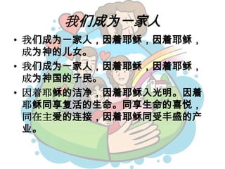 我们成为一家人
• 我们成为一家人，因着耶稣，因着耶稣，
成为神的儿女。
• 我们成为一家人，因着耶稣，因着耶稣，
成为神国的子民。
• 因着耶稣的洁净，因着耶稣入光明。因着
耶稣同享复活的生命。同享生命的喜悦，
同在主爱的连接，因着耶稣同受丰盛的产
业。
 