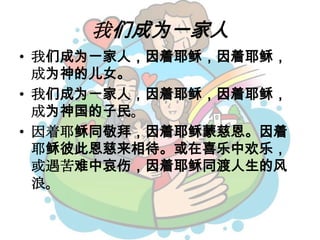 我们成为一家人
• 我们成为一家人，因着耶稣，因着耶稣，
成为神的儿女。
• 我们成为一家人，因着耶稣，因着耶稣，
成为神国的子民。
• 因着耶稣同敬拜，因着耶稣蒙慈恩。因着
耶稣彼此恩慈来相待。或在喜乐中欢乐，
或遇苦难中哀伤，因着耶稣同渡人生的风
浪。
 