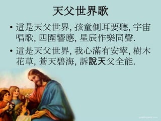 天父世界歌
• 這是天父世界, 孩童側耳要聽, 宇宙
唱歌, 四圍響應, 星辰作樂同聲.
• 這是天父世界, 我心滿有安寧, 樹木
花草, 蒼天碧海, 訴說天父全能.
 