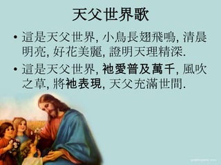 天父世界歌
• 這是天父世界, 小鳥長翅飛鳴, 清晨
明亮, 好花美麗, 證明天理精深.
• 這是天父世界, 衪愛普及萬千, 風吹
之草, 將衪表現, 天父充滿世間.
 