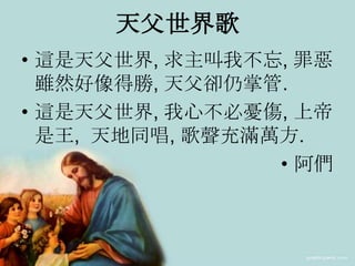 天父世界歌
• 這是天父世界, 求主叫我不忘, 罪惡
雖然好像得勝, 天父卻仍掌管.
• 這是天父世界, 我心不必憂傷, 上帝
是王, 天地同唱, 歌聲充滿萬方.
• 阿們
 