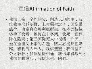 宣信Affirmation of Faith
• 我信上帝，全能的父，創造天地的主；我
信我主耶穌基督，上帝獨生之子；因聖靈
感孕，由童貞女馬利亞所生，在本丟彼拉
多手下受難，被釘在十字架，受死，埋葬，
降在陰間；第三天從死人中復活，升天，
坐在全能父上帝的右邊；將來必從那裡降
臨，審判活人死人。我信聖靈；我信聖而
公之教會；我信聖徒相通；我信罪得赦免；
我信身體復活；我信永生。阿們。
 