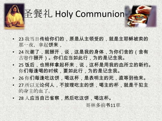 圣餐礼 Holy Communion
• 23 我当日传给你们的，原是从主领受的，就是主耶稣被卖的
那一夜，拿起饼来，
• 24 祝谢了，就掰开，说，这是我的身体，为你们舍的（舍有
古卷作掰开）。你们应当如此行，为的是记念我。
• 25 饭后，也照样拿起杯来，说，这杯是用我的血所立的新约。
你们每逢喝的时候，要如此行，为的是记念我。
• 26 你们每逢吃这饼，喝这杯，是表明主的死，直等到他来。
• 27 所以无论何人，不按理吃主的饼，喝主的杯，就是干犯主
的身主的血了。
• 28 人应当自己省察，然后吃这饼，喝这杯。
哥林多前书11章
 