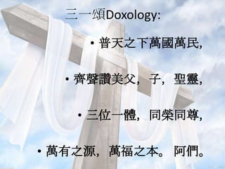 三一頌Doxology:
• 普天之下萬國萬民，
• 齊聲讚美父，子，聖靈，
• 三位一體，同榮同尊，
• 萬有之源，萬福之本。 阿們。
 