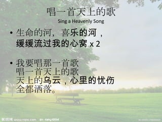 唱一首天上的歌
Sing a Heavenly Song
• 生命的河，喜乐的河，
缓缓流过我的心窝 x 2
• 我要唱那一首歌
唱一首天上的歌
天上的乌云，心里的忧伤
全都洒落。
 