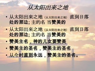 从太阳出来之地
• 从太阳出来之地（从太阳出来之地） 直到日落
处的那边; 主的名 当赞美的
• 从太阳出来之地（从太阳出来之地） 直到日落
处的那边; 主的名 当赞美的
• 赞美主名，神的儿女要赞美
• 赞美主的圣名，赞美主的圣名
• 从今时直到永远，赞美主的圣名。
 