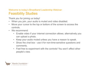 Welcome to today’s Broadband Leadership Webinar:
Feasibility Studies
Thank you for joining us today!
• When you join, your audio is muted and video disabled.
• Move your cursor to the top or bottom of the screen to access the
controls.
• We recommend:
• Enable video if your internet connection allows; alternatively you
can upload a photo.
• Keep your audio muted unless you have a reason to speak.
• Show the chat box - use it for non-time-sensitive questions and
comments.
• Feel free to experiment with the controls! You won’t affect other
people’s view.
 