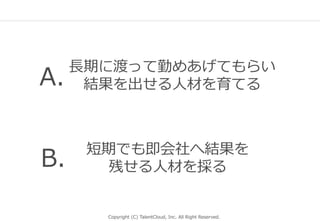 Copyright (C) TalentCloud, Inc. All Right Reserved.
⻑期に渡って勤めあげてもらい
結果を出せる⼈材を育てる
短期でも即会社へ結果を
残せる⼈材を採る
A.
B.
 