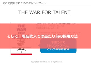 Copyright (C) TalentCloud, Inc. All Right Reserved.
そこで提唱されたのがタレントプール
2000年当時、来るべき⼈材獲得育成競争について
マッキンゼー・アンド・カンパニー
が調査結果をまとめた⼀冊
『The War for Talent（ウォー・フォー・タレント
“マッキンゼー式”⼈材獲得・育成競争）』
本書の中で
「タレントプール」
という概念が登場
THE WAR FOR TALENT
そして、現在欧⽶では当たり前の採⽤⽅法
 