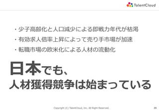Copyright (C) TalentCloud, Inc. All Right Reserved. 25
⽇本でも、
⼈材獲得競争は始まっている
・少⼦⾼齢化と⼈⼝減少による即戦⼒年代が枯渇
・有効求⼈倍率上昇によって売り⼿市場が加速
・転職市場の欧⽶化による⼈材の流動化
 
