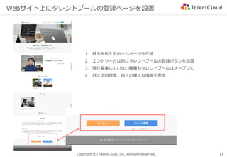 Copyright (C) TalentCloud, Inc. All Right Reserved.
Webサイト上にタレントプールの登録ページを設置
27
１、魅⼒を伝えるホームページを作成
２、エントリーとは別にタレントプールの登録ボタンを設置
３、現在募集していない職種もタレントプールはオープンに
４、⽉に２回程度、⾃社の様々な情報を発信
 