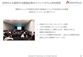 Copyright (C) TalentCloud, Inc. All Right Reserved.
社外の⼈も招待する勉強会等のイベントから⼈材を招待
業界のトレンドや知⾒を共有する勉強会イベントや交流会などを実施
⼈脈をタレントプールに繋げていく
29
１、参加者リストに対してタレントプール招待
  （または参加時にタレントプールに登録）
２、⾃社の⼈脈DBとして運⽤しながら、優秀な⼈材には、
  積極的な情報発信を⾏う
３、イベントにも積極的な参加を促し、⾃社との⼈間関係を築き
  優秀な⼈材には積極的にオファーする
 
