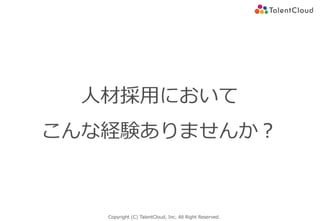 Copyright (C) TalentCloud, Inc. All Right Reserved.
⼈材採⽤において
こんな経験ありませんか？
 