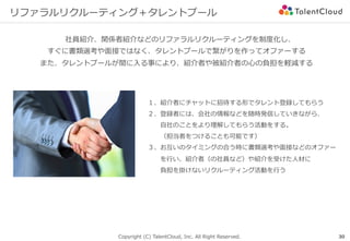 Copyright (C) TalentCloud, Inc. All Right Reserved.
リファラルリクルーティング＋タレントプール
社員紹介、関係者紹介などのリファラルリクルーティングを制度化し、
すぐに書類選考や⾯接ではなく、タレントプールで繋がりを作ってオファーする
また、タレントプールが間に⼊る事により、紹介者や被紹介者の⼼の負担を軽減する
30
１、紹介者にチャットに招待する形でタレント登録してもらう
２、登録者には、会社の情報などを随時発信していきながら、
  ⾃社のことをより理解してもらう活動をする。
  （担当者をつけることも可能です）
３、お互いのタイミングの合う時に書類選考や⾯接などのオファー
  を⾏い、紹介者（の社員など）や紹介を受けた⼈材に
  負担を掛けないリクルーティング活動を⾏う
 
