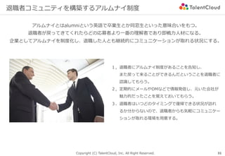 Copyright (C) TalentCloud, Inc. All Right Reserved.
退職者コミュニティを構築するアルムナイ制度
アルムナイとはalumniという英語で卒業⽣とか同窓⽣といった意味合いをもつ。
退職者が戻ってきてくれたらどの応募者より⼀番の理解者であり即戦⼒⼈材になる。
企業としてアルムナイを制度化し、退職した⼈とも継続的にコミュニケーションが取れる状況にする。
１，退職者にアルムナイ制度があることを告知し、
  また戻って来ることができるんだということを退職者に
  認識してもらう。
２，定期的にメールやDMなどで情報発信し、元いた会社が
  魅⼒的だったことを覚えておいてもらう。
３、退職者はいつどのタイミングで復帰できる状況が訪れ
  るか分からないので、退職者からも気軽にコミュニケー
  ションが取れる環境を⽤意する。
31
 