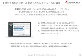 Copyright (C) TalentCloud, Inc. All Right Reserved.
不採⽤でもお祈りメールを送らずタレントプールに招待
応募者とのコミュニケーションを全てTalentCloudのチャットで⼀元化。
もし採⽤に⾄らなくても、惜しかった⼈材や辞退した⼈材を
タレントプールに移⾏してその後もコミュニケーションを取り続ける。
※所謂「お祈りメール」を送らずに、時期をみてまた選考のオファーをさせてもらう形にします。
 応募者が顧客となるような⼩売店や飲⾷店などの場合にも顧客離れを防ぐのに効果的です。
１，応募者とのコミュニケーションをシステム上で⾏う。
2 ，応募者とのコミュニケーション後、採⽤に⾄らなかった
  ⼈材や内定を辞退した⼈材はタレントプールに移⾏する。
3 ，⽋員が出た時や採⽤活動を⾏う時、タレントプールにいる
  ⼈材にオファーをしていく。
32
 