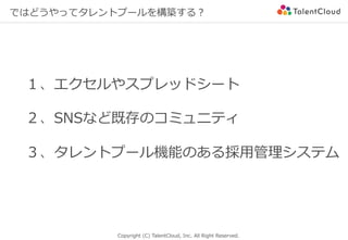 Copyright (C) TalentCloud, Inc. All Right Reserved.
ではどうやってタレントプールを構築する？
１、エクセルやスプレッドシート
２、SNSなど既存のコミュニティ
３、タレントプール機能のある採⽤管理システム
 