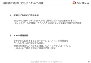 Copyright (C) TalentCloud, Inc. All Right Reserved.
候補者に登録してもらうための機能
36
１、採⽤サイトからの登録機能
２、メール招待機能
既存の採⽤サイトやTalentCloudで簡単に制作できる採⽤サイトに
タレントプールに登録してもらうためのボタンを簡単に設置できる機能。
チャットに招待するようなイメージで、メールで候補者を
タレントプールに招待する機能。
複数の候補者リストがある場合、リストをアップロードして、
⼀括メールで複数⼈同時に招待する事も可能
 