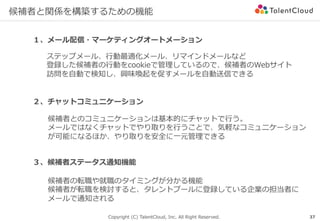 Copyright (C) TalentCloud, Inc. All Right Reserved.
候補者と関係を構築するための機能
37
１、メール配信・マーケティングオートメーション
２、チャットコミュニケーション
ステップメール、⾏動最適化メール、リマインドメールなど
登録した候補者の⾏動をcookieで管理しているので、候補者のWebサイト
訪問を⾃動で検知し、興味喚起を促すメールを⾃動送信できる
候補者とのコミュニケーションは基本的にチャットで⾏う。
メールではなくチャットでやり取りを⾏うことで、気軽なコミュニケーション
が可能になるほか、やり取りを安全に⼀元管理できる
３、候補者ステータス通知機能
候補者の転職や就職のタイミングが分かる機能
候補者が転職を検討すると、タレントプールに登録している企業の担当者に
メールで通知される
 